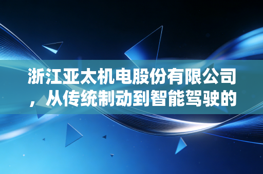 浙江亚太机电股份有限公司,从传统制动到智能驾驶的进阶之路,老牌汽配巨头的二次创业