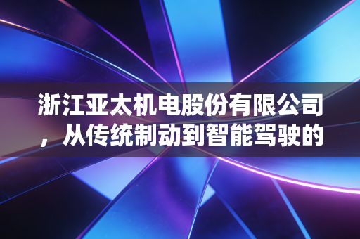 浙江亚太机电股份有限公司，从传统制动到智能驾驶的进阶之路，老牌汽配巨头的二次创业