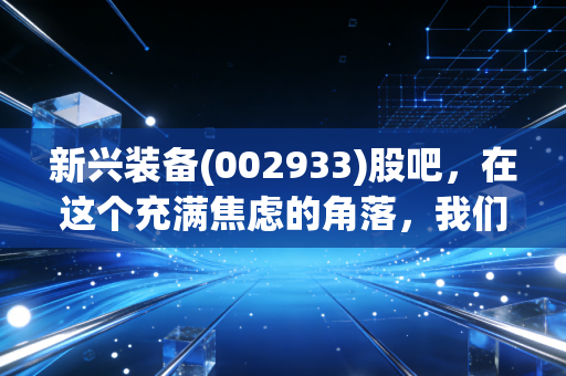 新兴装备(002933)股吧,在这个充满焦虑的角落,我们该如何读懂军工股的心跳?