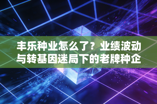 丰乐种业怎么了?业绩波动与转基因迷局下的老牌种企,还能不能打?