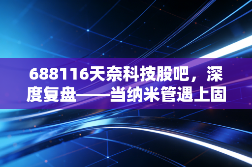 688116天奈科技股吧,深度复盘——当纳米管遇上固态电池,这只被错杀的龙头还能翻身吗?