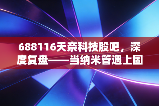 688116天奈科技股吧,深度复盘——当纳米管遇上固态电池,这只被错杀的龙头还能翻身吗?