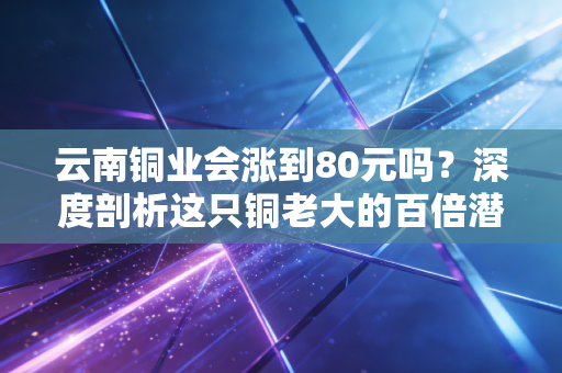 云南铜业会涨到80元吗？深度剖析这只铜老大的百倍潜力与现实鸿沟