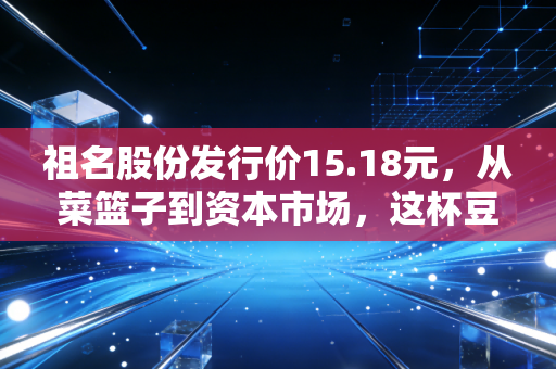 祖名股份发行价15.18元,从菜篮子到资本市场,这杯豆浆到底值不值得喝?