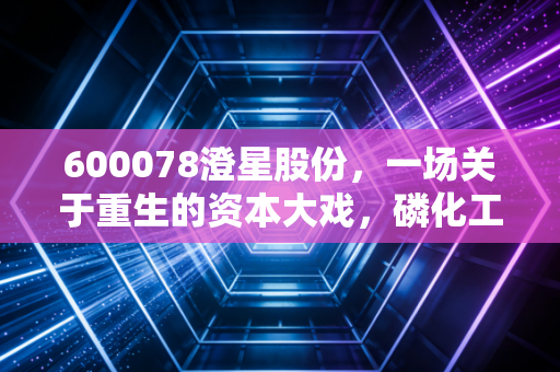 600078澄星股份，一场关于重生的资本大戏，磷化工风口下的冷思考