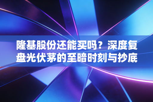 隆基股份还能买吗?深度复盘光伏茅的至暗时刻与抄底逻辑