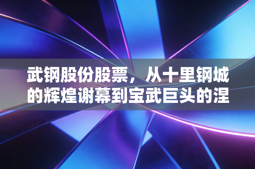武钢股份股票,从十里钢城的辉煌谢幕到宝武巨头的涅槃重生,一个老股民眼中的钢铁周期宿命