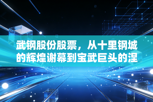 武钢股份股票，从十里钢城的辉煌谢幕到宝武巨头的涅槃重生，一个老股民眼中的钢铁周期宿命