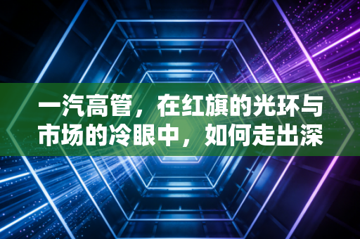 一汽高管,在红旗的光环与市场的冷眼中,如何走出深水区?
