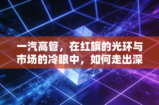 一汽高管,在红旗的光环与市场的冷眼中,如何走出深水区?