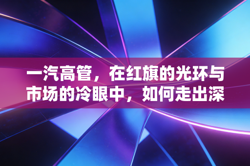 一汽高管，在红旗的光环与市场的冷眼中，如何走出深水区？