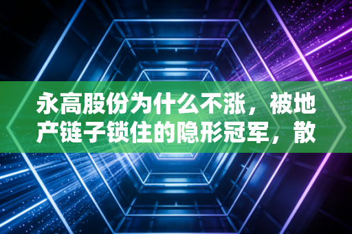 永高股份为什么不涨,被地产链子锁住的隐形冠军,散户的无奈与坚守