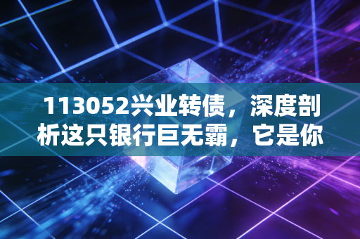 113052兴业转债,深度剖析这只银行巨无霸,它是你账户里的安全垫还是鸡肋?