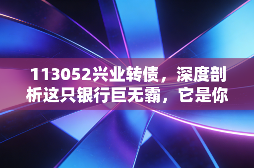 113052兴业转债,深度剖析这只银行巨无霸,它是你账户里的安全垫还是鸡肋?