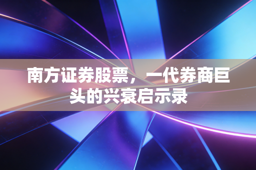 南方证券股票,一代券商巨头的兴衰启示录