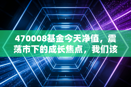 470008基金今天净值，震荡市下的成长焦点，我们该如何守住这份焦点？