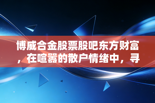 博威合金股票股吧东方财富,在喧嚣的散户情绪中,寻找新材料赛道的真实价值
