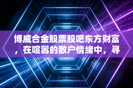 博威合金股票股吧东方财富,在喧嚣的散户情绪中,寻找新材料赛道的真实价值