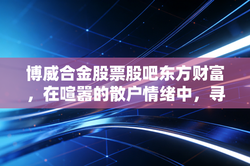 博威合金股票股吧东方财富，在喧嚣的散户情绪中，寻找新材料赛道的真实价值