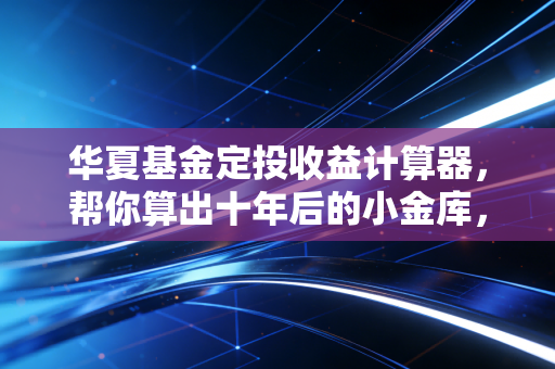 华夏基金定投收益计算器,帮你算出十年后的小金库,但这背后的真相你真的懂吗?