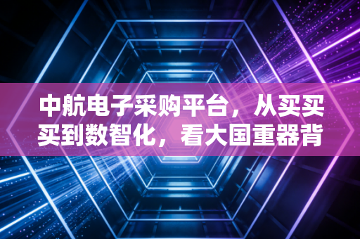 中航电子采购平台,从买买买到数智化,看大国重器背后的商业逻辑