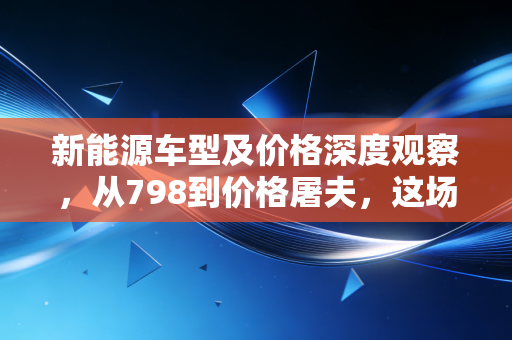新能源车型及价格深度观察,从798到价格屠夫,这场狂欢背后的经济账与生存战