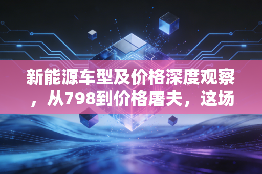 新能源车型及价格深度观察，从798到价格屠夫，这场狂欢背后的经济账与生存战
