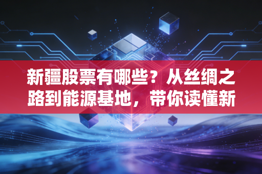 新疆股票有哪些?从丝绸之路到能源基地,带你读懂新疆板块的硬核逻辑