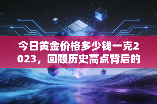 今日黄金价格多少钱一克2023,回顾历史高点背后的投资逻辑与普通人该如何买金