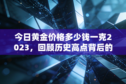 今日黄金价格多少钱一克2023，回顾历史高点背后的投资逻辑与普通人该如何买金