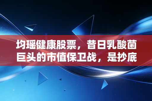 均瑶健康股票,昔日乳酸菌巨头的市值保卫战,是抄底良机还是漫长的等待?