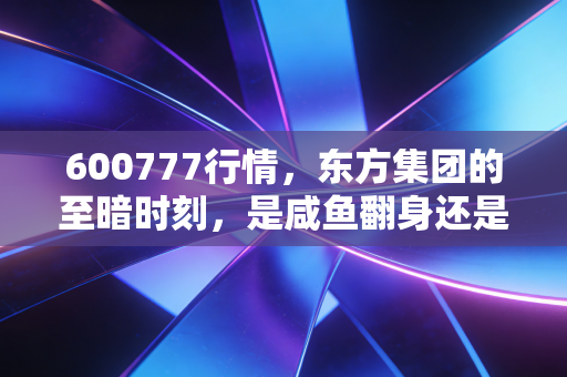 600777行情,东方集团的至暗时刻,是咸鱼翻身还是价值陷阱?