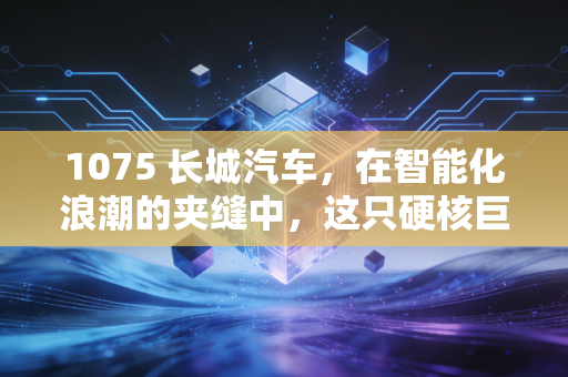 1075 长城汽车，在智能化浪潮的夹缝中，这只硬核巨头的突围战