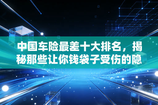 中国车险最差十大排名,揭秘那些让你钱袋子受伤的隐形深坑