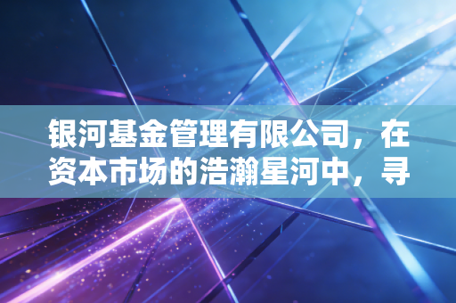 银河基金管理有限公司,在资本市场的浩瀚星河中,寻找属于普通人的那颗恒星