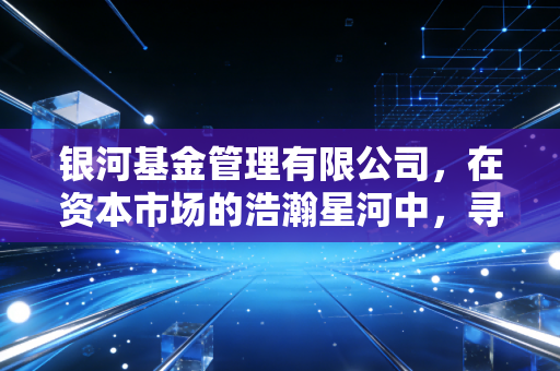 银河基金管理有限公司,在资本市场的浩瀚星河中,寻找属于普通人的那颗恒星