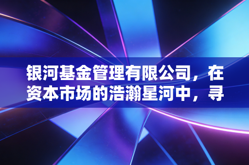 银河基金管理有限公司，在资本市场的浩瀚星河中，寻找属于普通人的那颗恒星