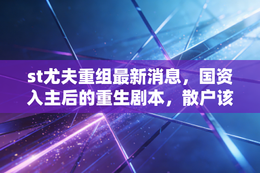 st尤夫重组最新消息,国资入主后的重生剧本,散户该如何接招?