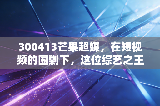 300413芒果超媒,在短视频的围剿下,这位综艺之王还能撑起多大的想象空间?