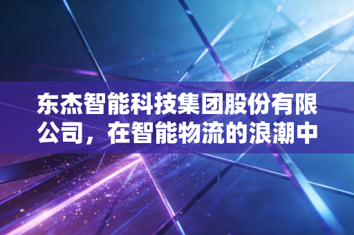东杰智能科技集团股份有限公司，在智能物流的浪潮中，它是弄潮儿还是守望者？