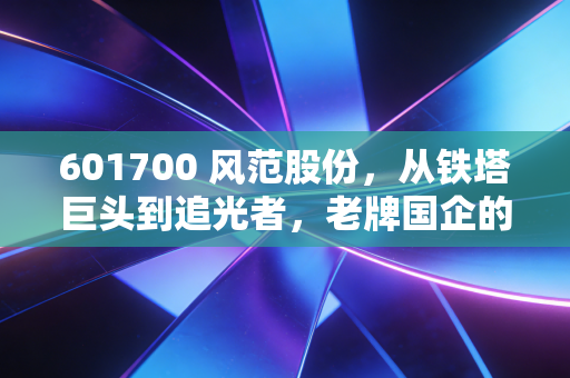 601700 风范股份,从铁塔巨头到追光者,老牌国企的艰难转身与未来遐想