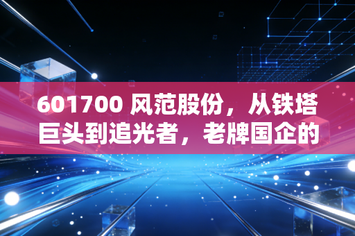 601700 风范股份,从铁塔巨头到追光者,老牌国企的艰难转身与未来遐想