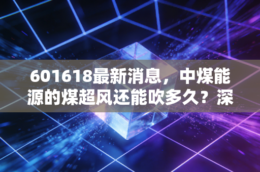 601618最新消息,中煤能源的煤超风还能吹多久?深度解析这只煤炭巨头的真实价值