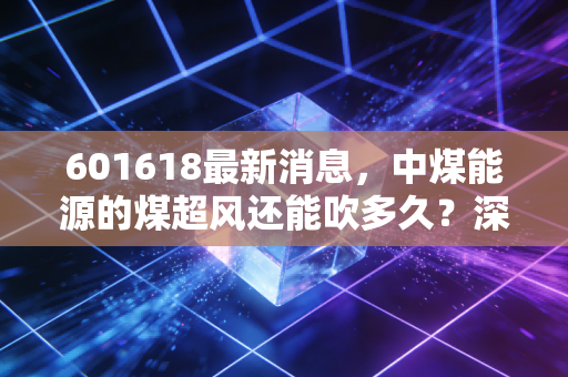 601618最新消息，中煤能源的煤超风还能吹多久？深度解析这只煤炭巨头的真实价值