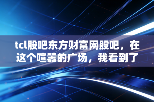 tcl股吧东方财富网股吧,在这个喧嚣的广场,我看到了周期股的宿命与希望