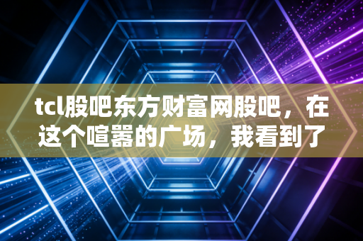 tcl股吧东方财富网股吧,在这个喧嚣的广场,我看到了周期股的宿命与希望