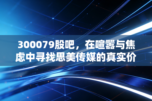 300079股吧,在喧嚣与焦虑中寻找思美传媒的真实价值