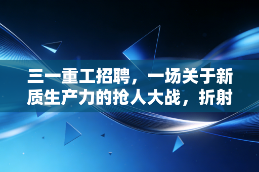 三一重工招聘，一场关于新质生产力的抢人大战，折射中国制造的硬核野心