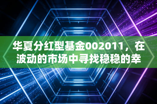 华夏分红型基金002011,在波动的市场中寻找稳稳的幸福,这只老牌基金到底怎么样?