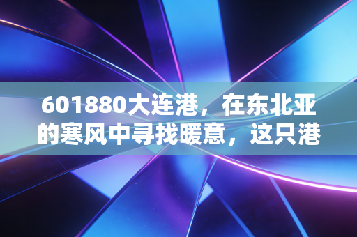 601880大连港,在东北亚的寒风中寻找暖意,这只港口股到底藏着什么机会?